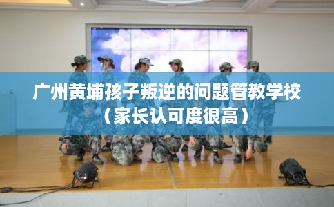 广州黄埔孩子叛逆的问题管教学校（家长认可度很高）