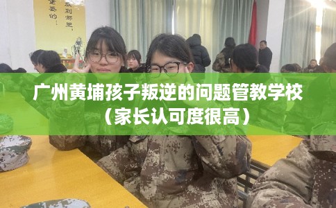 广州黄埔孩子叛逆的问题管教学校（家长认可度很高）