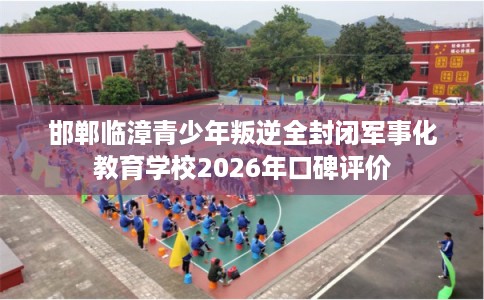 邯郸临漳青少年叛逆全封闭军事化教育学校2026年口碑评价