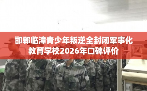 邯郸临漳青少年叛逆全封闭军事化教育学校2026年口碑评价