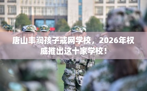 唐山丰润孩子戒网学校，2026年权威推出这十家学校！