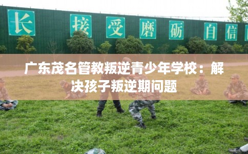 广东茂名管教叛逆青少年学校：解决孩子叛逆期问题