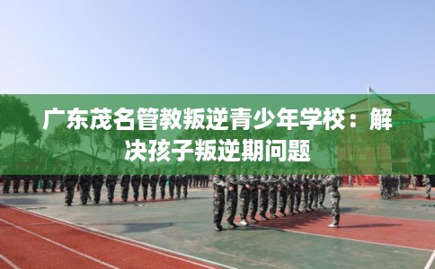 广东茂名管教叛逆青少年学校：解决孩子叛逆期问题