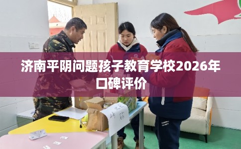 济南平阴问题孩子教育学校2026年口碑评价
