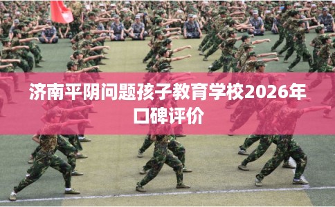济南平阴问题孩子教育学校2026年口碑评价