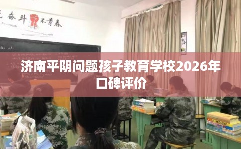 济南平阴问题孩子教育学校2026年口碑评价