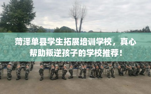 菏泽单县学生拓展培训学校，真心帮助叛逆孩子的学校推荐！