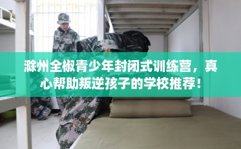 滁州全椒青少年封闭式训练营，真心帮助叛逆孩子的学校推荐！