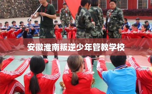 安徽淮南叛逆少年管教学校