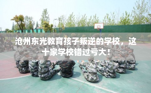 沧州东光教育孩子叛逆的学校，这十家学校错过亏大！