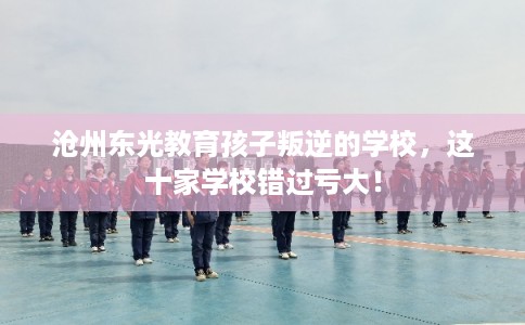 沧州东光教育孩子叛逆的学校，这十家学校错过亏大！