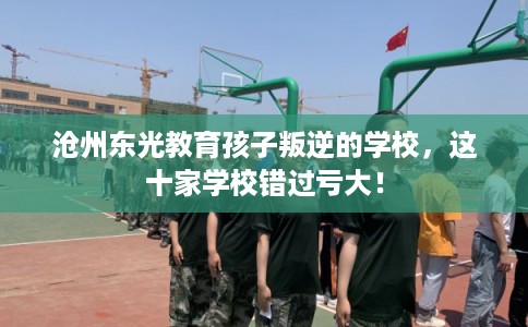 沧州东光教育孩子叛逆的学校，这十家学校错过亏大！