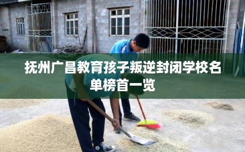 抚州广昌教育孩子叛逆封闭学校名单榜首一览