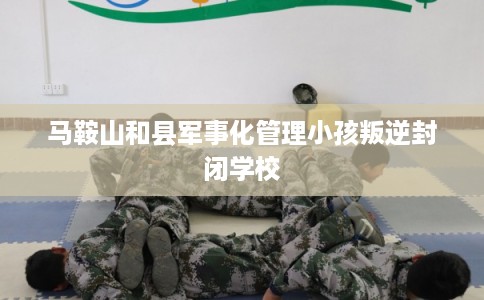 马鞍山和县军事化管理小孩叛逆封闭学校