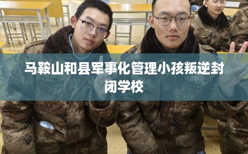 马鞍山和县军事化管理小孩叛逆封闭学校
