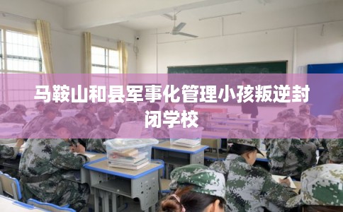 马鞍山和县军事化管理小孩叛逆封闭学校