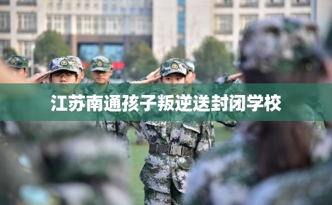 江苏南通孩子叛逆送封闭学校