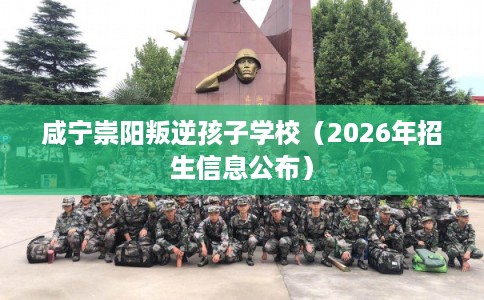 咸宁崇阳叛逆孩子学校（2026年招生信息公布）