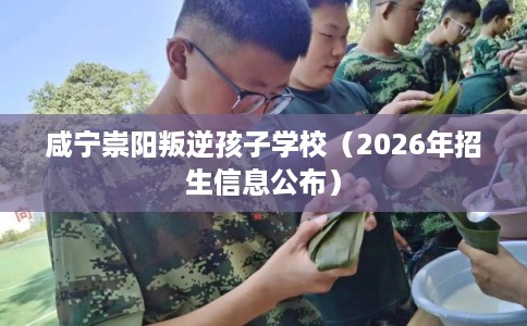 咸宁崇阳叛逆孩子学校（2026年招生信息公布）