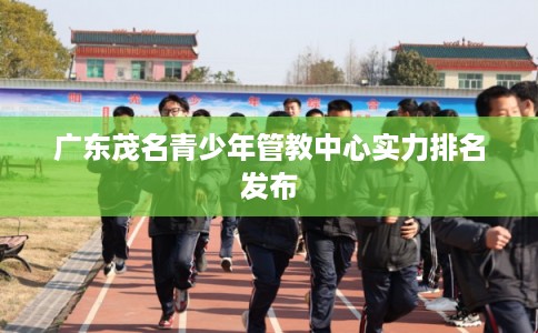 广东茂名青少年管教中心实力排名发布