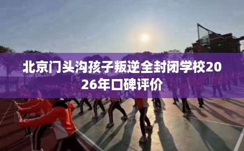 北京门头沟孩子叛逆全封闭学校2026年口碑评价