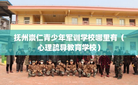 抚州崇仁青少年军训学校哪里有（心理疏导教育学校）