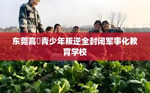 东莞高埗青少年叛逆全封闭军事化教育学校