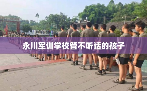 永川军训学校管不听话的孩子