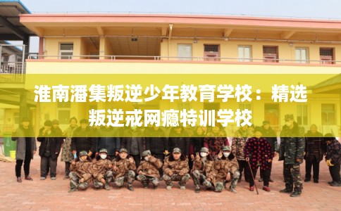 淮南潘集叛逆少年教育学校：精选叛逆戒网瘾特训学校