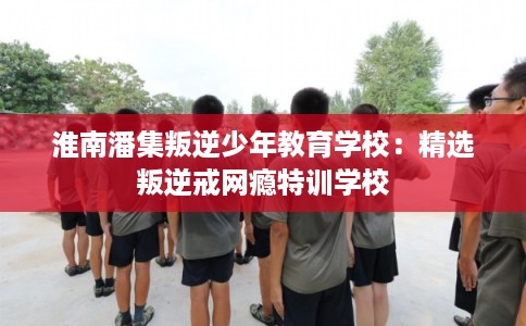 淮南潘集叛逆少年教育学校：精选叛逆戒网瘾特训学校