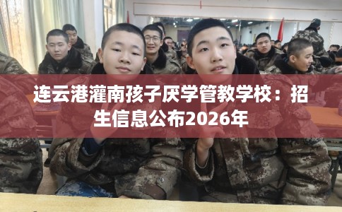 连云港灌南孩子厌学管教学校：招生信息公布2026年