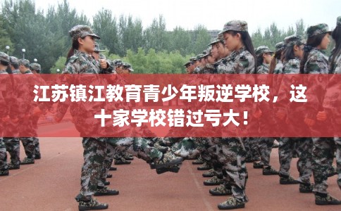 江苏镇江教育青少年叛逆学校，这十家学校错过亏大！