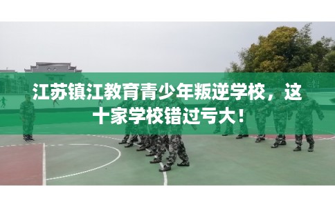 江苏镇江教育青少年叛逆学校，这十家学校错过亏大！