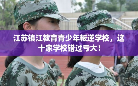 江苏镇江教育青少年叛逆学校，这十家学校错过亏大！