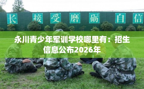 永川青少年军训学校哪里有：招生信息公布2026年