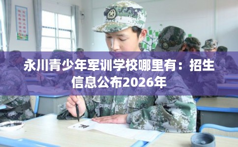 永川青少年军训学校哪里有：招生信息公布2026年