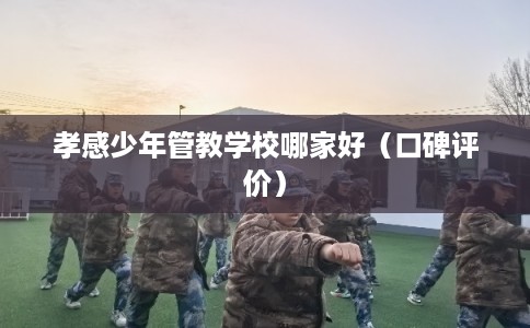 孝感少年管教学校哪家好（口碑评价）