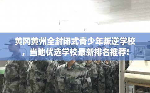 黄冈黄州全封闭式青少年叛逆学校，当地优选学校最新排名推荐!