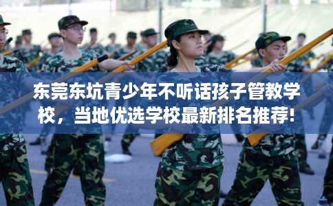 东莞东坑青少年不听话孩子管教学校，当地优选学校最新排名推荐!