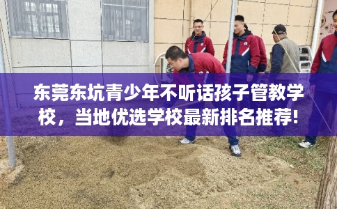 东莞东坑青少年不听话孩子管教学校，当地优选学校最新排名推荐!