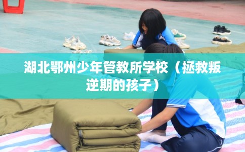 湖北鄂州少年管教所学校（拯救叛逆期的孩子）