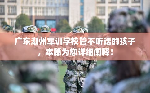 广东潮州军训学校管不听话的孩子，本篇为您详细阐释！