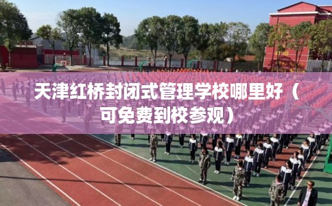 天津红桥封闭式管理学校哪里好（可免费到校参观）