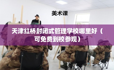 天津红桥封闭式管理学校哪里好（可免费到校参观）