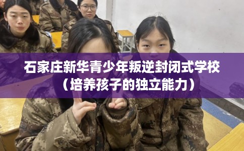 石家庄新华青少年叛逆封闭式学校（培养孩子的独立能力）