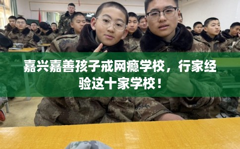 嘉兴嘉善孩子戒网瘾学校，行家经验这十家学校！