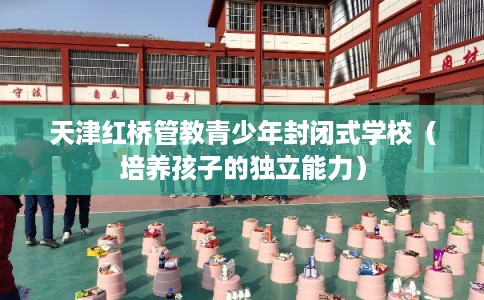 天津红桥管教青少年封闭式学校（培养孩子的独立能力）