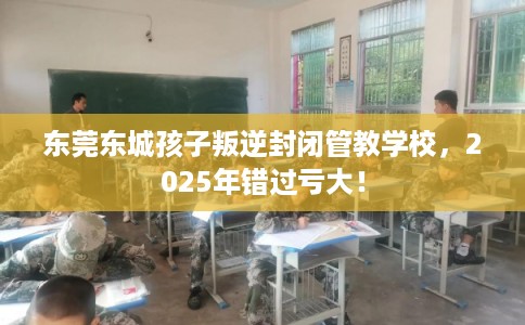 东莞东城孩子叛逆封闭管教学校，2025年错过亏大！