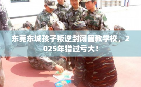 东莞东城孩子叛逆封闭管教学校，2025年错过亏大！