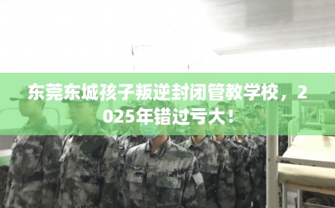 东莞东城孩子叛逆封闭管教学校，2025年错过亏大！